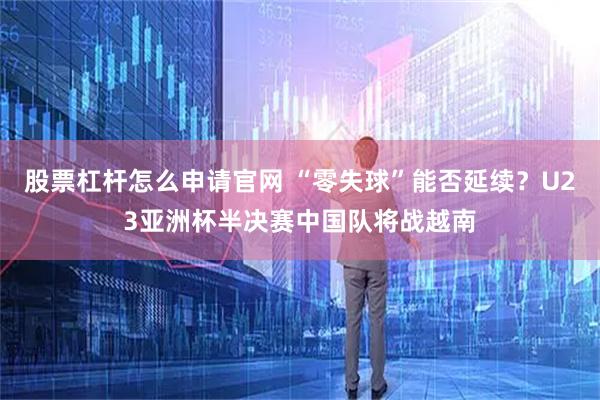 股票杠杆怎么申请官网 “零失球”能否延续？U23亚洲杯半决赛中国队将战越南