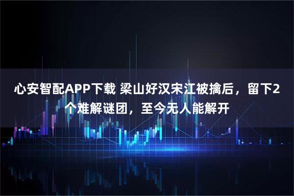 心安智配APP下载 梁山好汉宋江被擒后，留下2个难解谜团，至今无人能解开