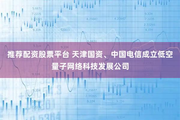 推荐配资股票平台 天津国资、中国电信成立低空量子网络科技发展公司