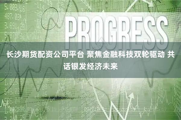 长沙期货配资公司平台 聚焦金融科技双轮驱动 共话银发经济未来