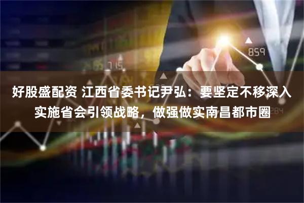 好股盛配资 江西省委书记尹弘：要坚定不移深入实施省会引领战略，做强做实南昌都市圈