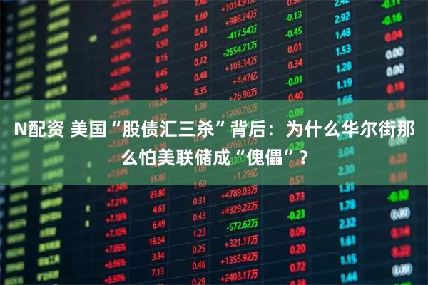 N配资 美国“股债汇三杀”背后：为什么华尔街那么怕美联储成“傀儡”？