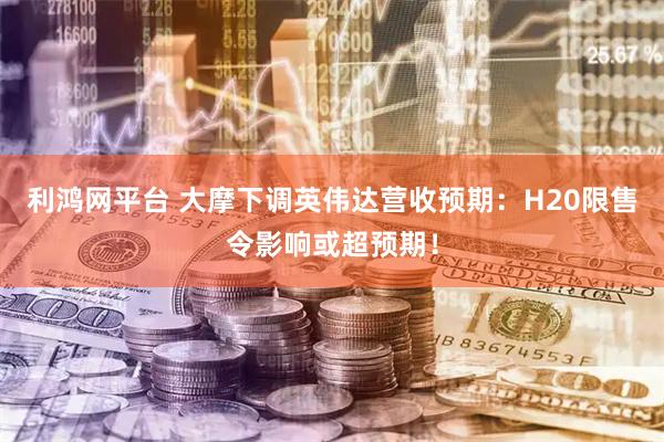 利鸿网平台 大摩下调英伟达营收预期：H20限售令影响或超预期！