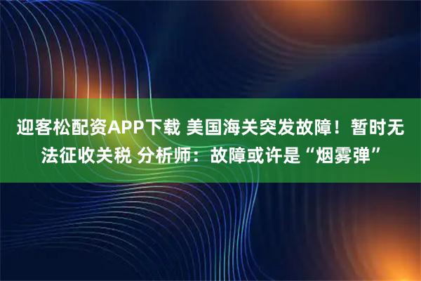 迎客松配资APP下载 美国海关突发故障！暂时无法征收关税 分析师：故障或许是“烟雾弹”