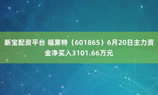 新宝配资平台 福莱特（601865）6月20日主力资金净买入3101.66万元