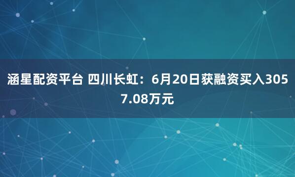 涵星配资平台 四川长虹：6月20日获融资买入3057.08万元