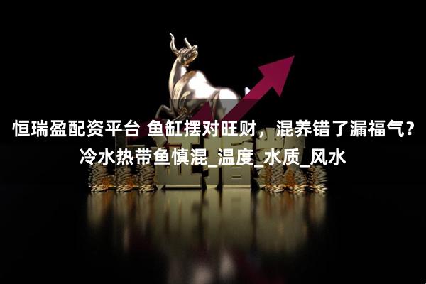 恒瑞盈配资平台 鱼缸摆对旺财，混养错了漏福气？冷水热带鱼慎混_温度_水质_风水