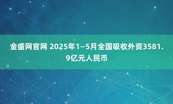 金盛网官网 2025年1—5月全国吸收外资3581.9亿元人民币
