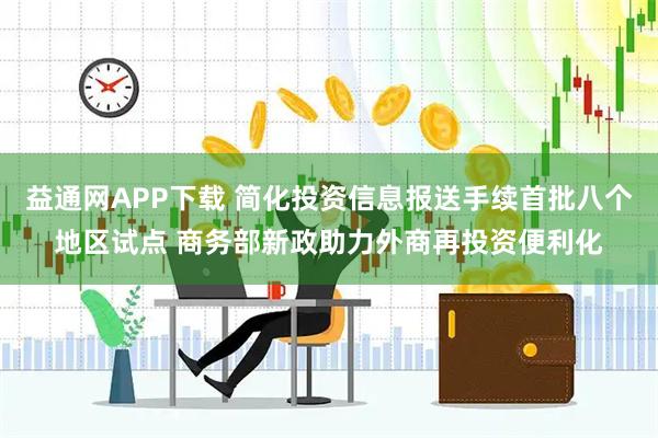 益通网APP下载 简化投资信息报送手续首批八个地区试点 商务部新政助力外商再投资便利化