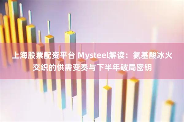 上海股票配资平台 Mysteel解读：氨基酸冰火交织的供需变奏与下半年破局密钥