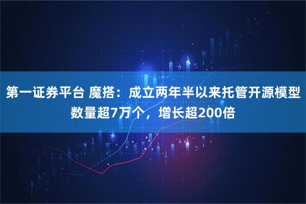 第一证券平台 魔搭：成立两年半以来托管开源模型数量超7万个，增长超200倍