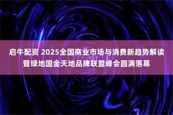 启牛配资 2025全国商业市场与消费新趋势解读暨绿地国金天地品牌联盟峰会圆满落幕