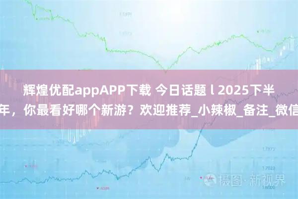 辉煌优配appAPP下载 今日话题 l 2025下半年，你最看好哪个新游？欢迎推荐_小辣椒_备注_微信