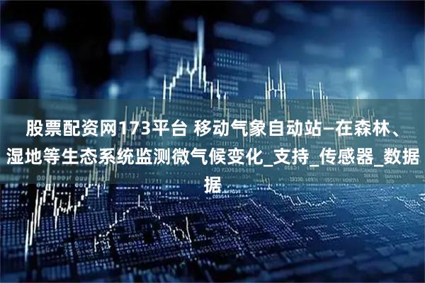 股票配资网173平台 移动气象自动站—在森林、湿地等生态系统监测微气候变化_支持_传感器_数据