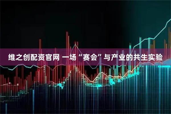 维之创配资官网 一场“赛会”与产业的共生实验
