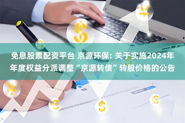 免息股票配资平台 京源环保: 关于实施2024年年度权益分派调整“京源转债”转股价格的公告