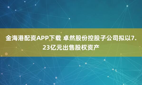 金海港配资APP下载 卓然股份控股子公司拟以7.23亿元出售股权资产