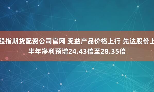 股指期货配资公司官网 受益产品价格上行 先达股份上半年净利预增24.43倍至28.35倍