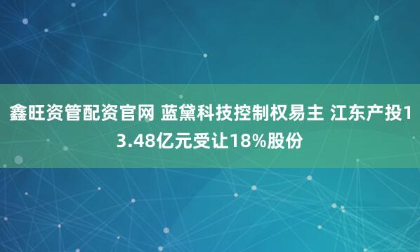 鑫旺资管配资官网 蓝黛科技控制权易主 江东产投13.48亿元受让18%股份