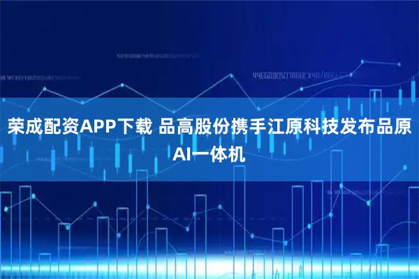 荣成配资APP下载 品高股份携手江原科技发布品原AI一体机