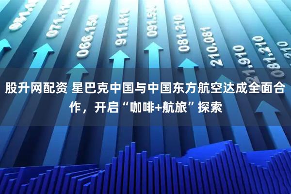 股升网配资 星巴克中国与中国东方航空达成全面合作，开启“咖啡+航旅”探索
