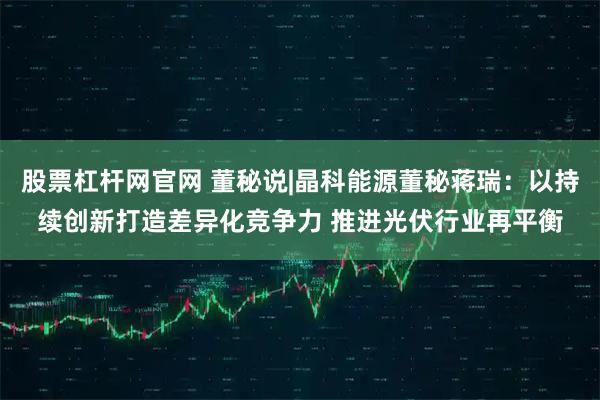 股票杠杆网官网 董秘说|晶科能源董秘蒋瑞：以持续创新打造差异化竞争力 推进光伏行业再平衡