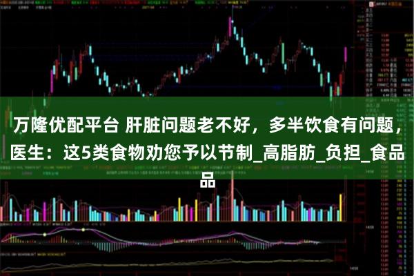 万隆优配平台 肝脏问题老不好，多半饮食有问题，医生：这5类食物劝您予以节制_高脂肪_负担_食品