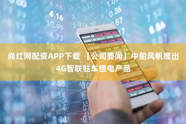 尚红网配资APP下载 【公司要闻】中船风帆推出4G智联驻车锂电产品