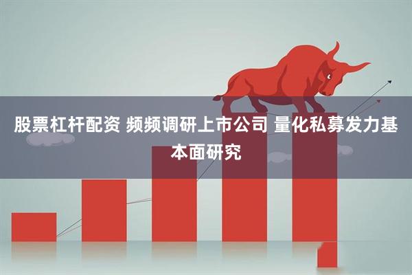 股票杠杆配资 频频调研上市公司 量化私募发力基本面研究