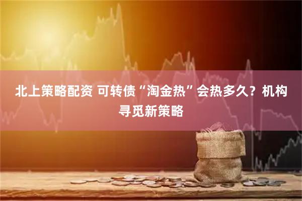 北上策略配资 可转债“淘金热”会热多久？机构寻觅新策略