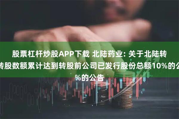 股票杠杆炒股APP下载 北陆药业: 关于北陆转债转股数额累计达到转股前公司已发行股份总额10%的公告