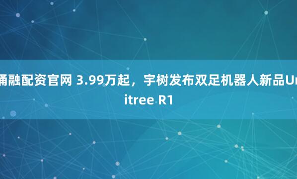 涌融配资官网 3.99万起，宇树发布双足机器人新品Unitree R1