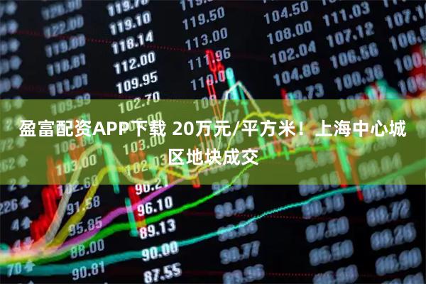 盈富配资APP下载 20万元/平方米！上海中心城区地块成交