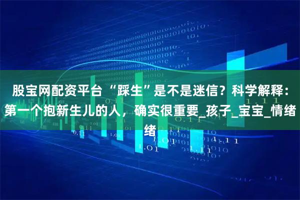 股宝网配资平台 “踩生”是不是迷信？科学解释：第一个抱新生儿的人，确实很重要_孩子_宝宝_情绪