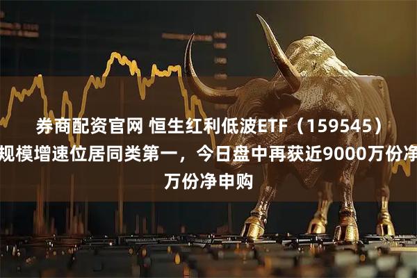 券商配资官网 恒生红利低波ETF（159545）年内规模增速位居同类第一，今日盘中再获近9000万份净申购