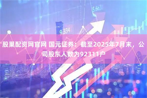 股巢配资网官网 国元证券：截至2025年7月末，公司股东人数为92311户
