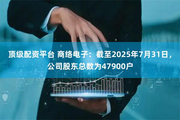 顶级配资平台 商络电子：截至2025年7月31日，公司股东总数为47900户