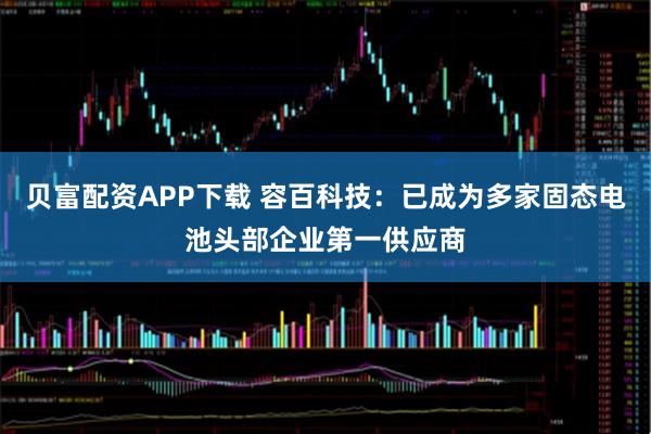 贝富配资APP下载 容百科技：已成为多家固态电池头部企业第一供应商