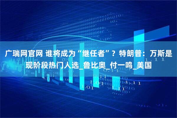 广瑞网官网 谁将成为“继任者”？特朗普：万斯是现阶段热门人选_鲁比奥_付一鸣_美国