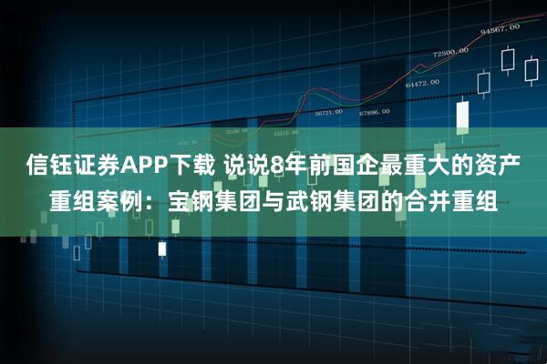 信钰证券APP下载 说说8年前国企最重大的资产重组案例：宝钢集团与武钢集团的合并重组