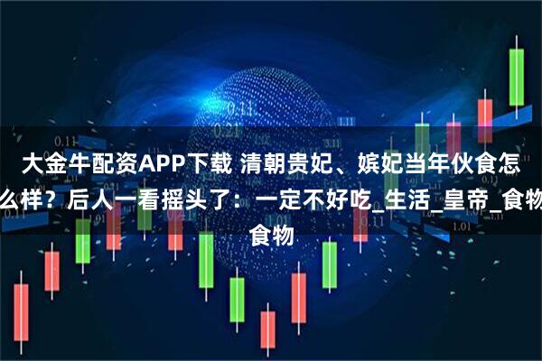 大金牛配资APP下载 清朝贵妃、嫔妃当年伙食怎么样?后人一看摇头了:一定不好吃_生活_皇帝_食物