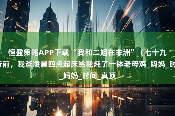 恒盈策略APP下载 “我和二姐在非洲”（七十九）：临行前，我爸凌晨四点起床给我炖了一钵老母鸡_妈妈_时间_真顶