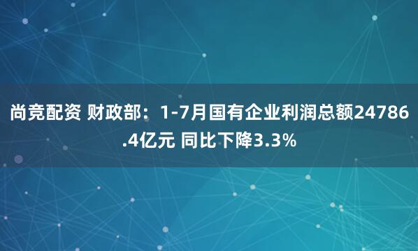 尚竞配资 财政部：1-7月国有企业利润总额24786.4亿元 同比下降3.3%