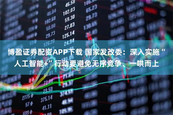 博盈证券配资APP下载 国家发改委：深入实施“人工智能+”行动要避免无序竞争、一哄而上