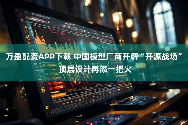 万盈配资APP下载 中国模型厂商开辟“开源战场” 顶层设计再添一把火