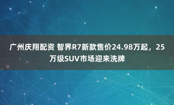广州庆翔配资 智界R7新款售价24.98万起，25万级SUV市场迎来洗牌