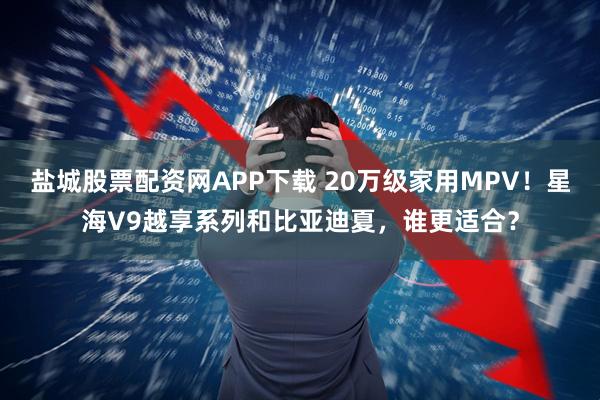 盐城股票配资网APP下载 20万级家用MPV！星海V9越享系列和比亚迪夏，谁更适合？
