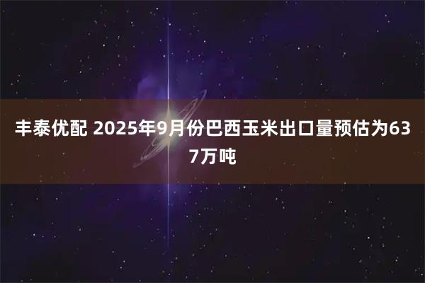 丰泰优配 2025年9月份巴西玉米出口量预估为637万吨