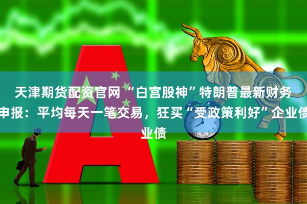 天津期货配资官网 “白宫股神”特朗普最新财务申报：平均每天一笔交易，狂买“受政策利好”企业债