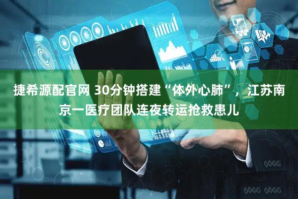 捷希源配官网 30分钟搭建“体外心肺”,江苏南京一医疗团队连夜转运抢救患儿